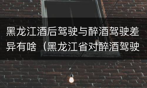 黑龙江酒后驾驶与醉酒驾驶差异有啥（黑龙江省对醉酒驾驶的规定）