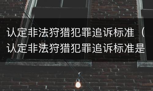认定非法狩猎犯罪追诉标准（认定非法狩猎犯罪追诉标准是多少）