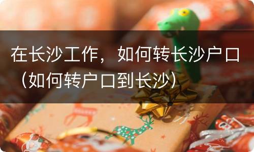 在长沙工作，如何转长沙户口（如何转户口到长沙）