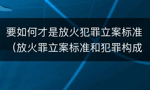 要如何才是放火犯罪立案标准（放火罪立案标准和犯罪构成）