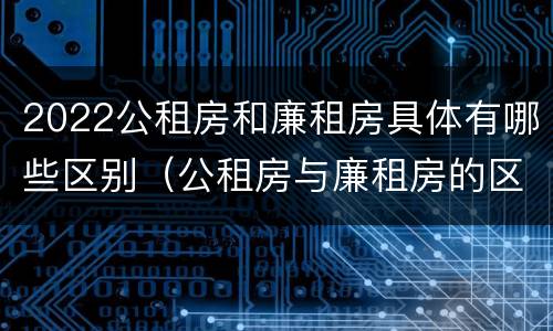 2022公租房和廉租房具体有哪些区别（公租房与廉租房的区别都在此,别再搞错了!）