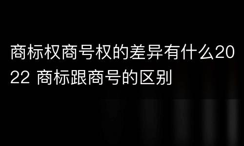 商标权商号权的差异有什么2022 商标跟商号的区别