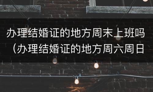 办理结婚证的地方周末上班吗（办理结婚证的地方周六周日休息吗）