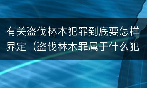 有关盗伐林木犯罪到底要怎样界定（盗伐林木罪属于什么犯罪类型）