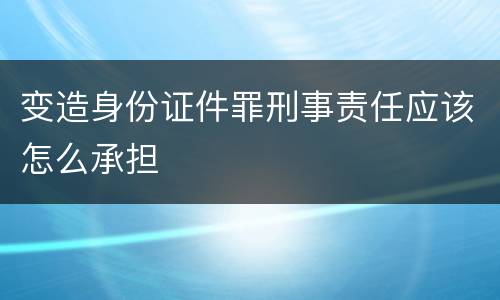 变造身份证件罪刑事责任应该怎么承担