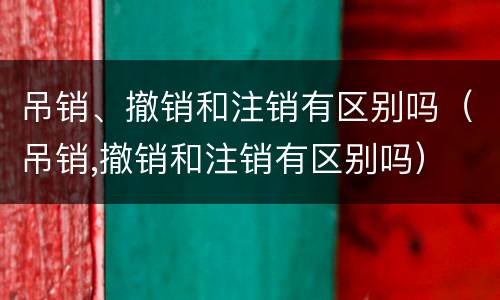 吊销、撤销和注销有区别吗（吊销,撤销和注销有区别吗）