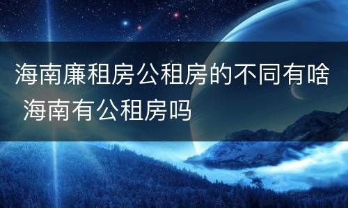 海南廉租房公租房的不同有啥 海南有公租房吗