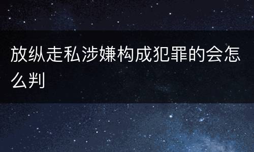 放纵走私涉嫌构成犯罪的会怎么判