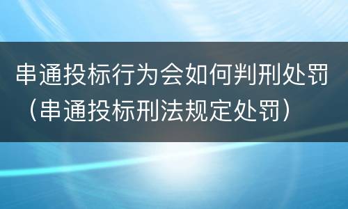 串通投标行为会如何判刑处罚（串通投标刑法规定处罚）