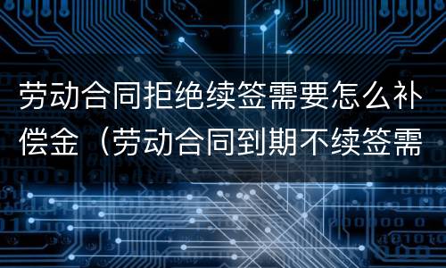 劳动合同拒绝续签需要怎么补偿金（劳动合同到期不续签需要支付补偿金吗）