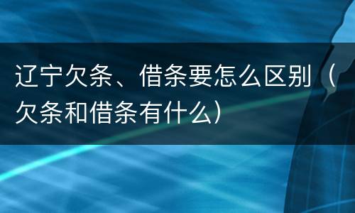 辽宁欠条、借条要怎么区别（欠条和借条有什么）