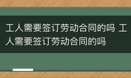 工人需要签订劳动合同的吗 工人需要签订劳动合同的吗