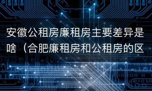 安徽公租房廉租房主要差异是啥（合肥廉租房和公租房的区别）