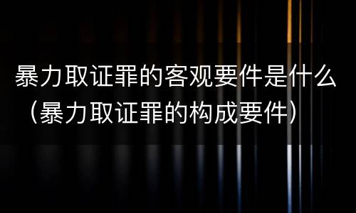 暴力取证罪的客观要件是什么（暴力取证罪的构成要件）