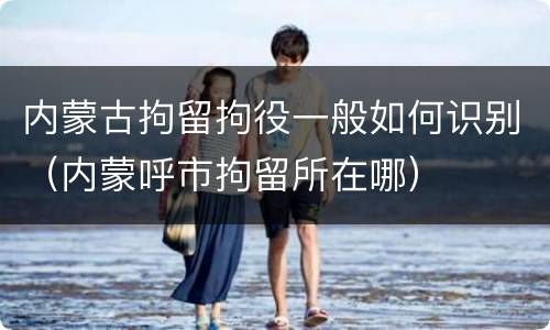 内蒙古拘留拘役一般如何识别（内蒙呼市拘留所在哪）
