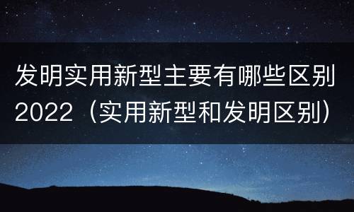 发明实用新型主要有哪些区别2022（实用新型和发明区别）