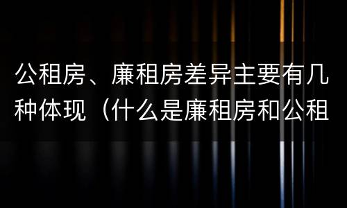 公租房、廉租房差异主要有几种体现（什么是廉租房和公租房两个有什么特点）
