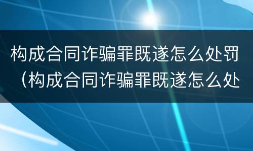 构成合同诈骗罪既遂怎么处罚（构成合同诈骗罪既遂怎么处罚的）