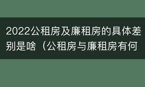 2022公租房及廉租房的具体差别是啥（公租房与廉租房有何区别）