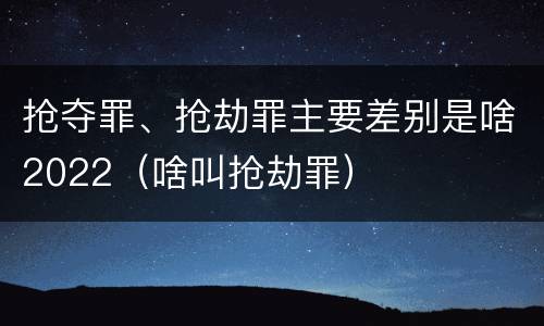 抢夺罪、抢劫罪主要差别是啥2022（啥叫抢劫罪）