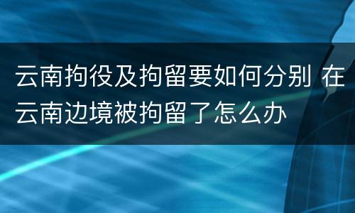 云南拘役及拘留要如何分别 在云南边境被拘留了怎么办