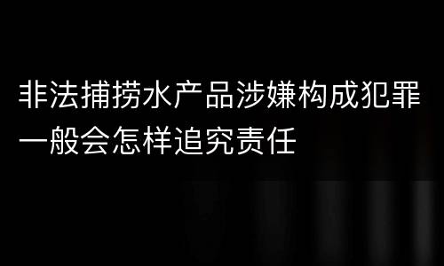 非法捕捞水产品涉嫌构成犯罪一般会怎样追究责任