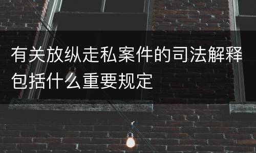 有关放纵走私案件的司法解释包括什么重要规定