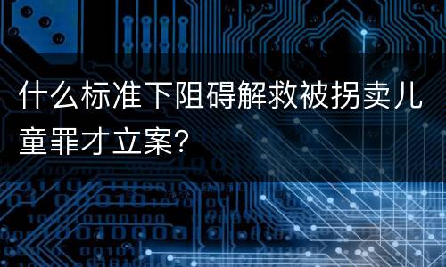 什么标准下阻碍解救被拐卖儿童罪才立案？