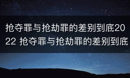 抢夺罪与抢劫罪的差别到底2022 抢夺罪与抢劫罪的差别到底2022有多大