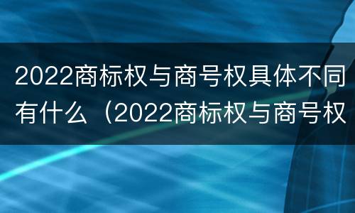2022商标权与商号权具体不同有什么（2022商标权与商号权具体不同有什么区别）