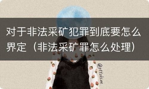 对于非法采矿犯罪到底要怎么界定（非法采矿罪怎么处理）