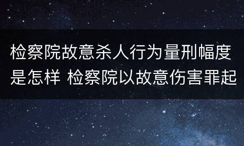 检察院故意杀人行为量刑幅度是怎样 检察院以故意伤害罪起诉