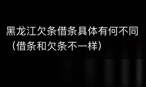 黑龙江欠条借条具体有何不同（借条和欠条不一样）