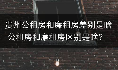 贵州公租房和廉租房差别是啥 公租房和廉租房区别是啥?