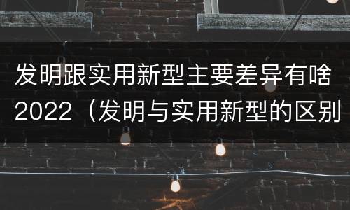 发明跟实用新型主要差异有啥2022（发明与实用新型的区别有）