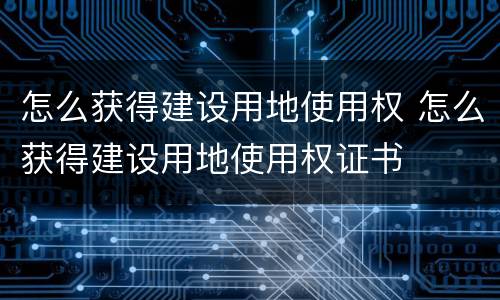 怎么获得建设用地使用权 怎么获得建设用地使用权证书