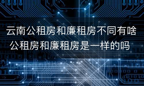 云南公租房和廉租房不同有啥 公租房和廉租房是一样的吗