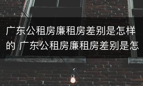 广东公租房廉租房差别是怎样的 广东公租房廉租房差别是怎样的呢