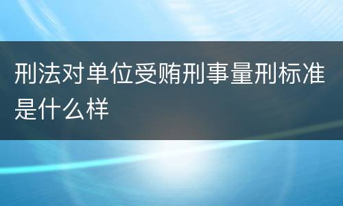 刑法对单位受贿刑事量刑标准是什么样