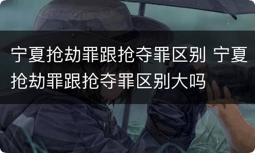 宁夏抢劫罪跟抢夺罪区别 宁夏抢劫罪跟抢夺罪区别大吗