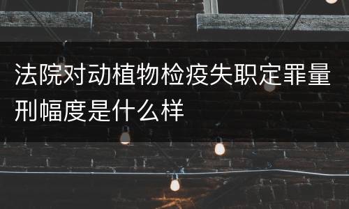 法院对动植物检疫失职定罪量刑幅度是什么样