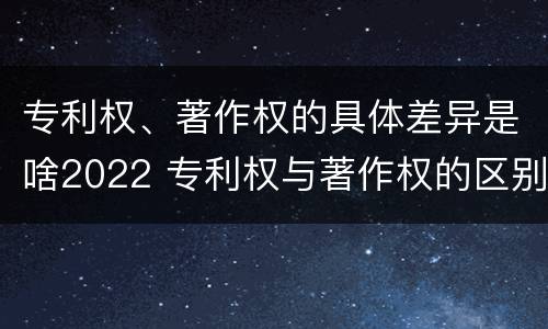 专利权、著作权的具体差异是啥2022 专利权与著作权的区别与联系