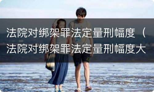 法院对绑架罪法定量刑幅度（法院对绑架罪法定量刑幅度大吗）