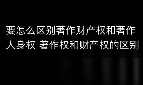 要怎么区别著作财产权和著作人身权 著作权和财产权的区别