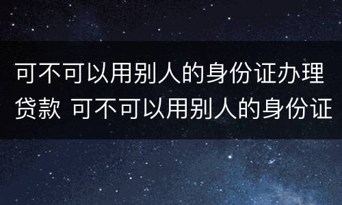 可不可以用别人的身份证办理贷款 可不可以用别人的身份证办理贷款呢