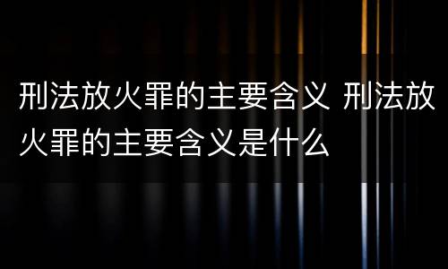 刑法放火罪的主要含义 刑法放火罪的主要含义是什么