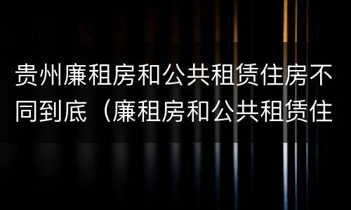 贵州廉租房和公共租赁住房不同到底（廉租房和公共租赁住房的区别）