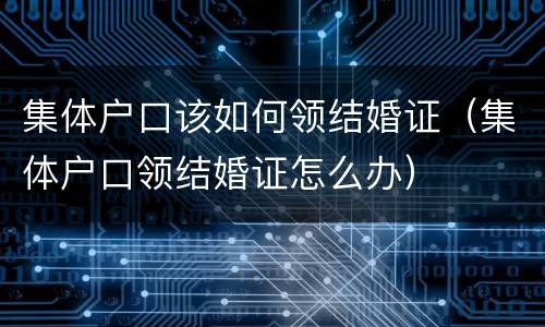 集体户口该如何领结婚证（集体户口领结婚证怎么办）
