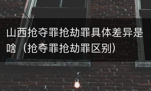 山西抢夺罪抢劫罪具体差异是啥（抢夺罪抢劫罪区别）
