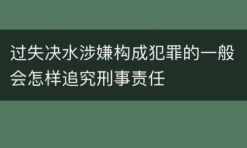 过失决水涉嫌构成犯罪的一般会怎样追究刑事责任